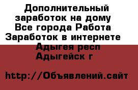 Дополнительный заработок на дому - Все города Работа » Заработок в интернете   . Адыгея респ.,Адыгейск г.